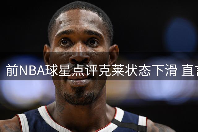 前NBA球星点评克莱状态下滑 直言难助热火提升